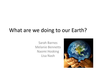 What are we doing to our Earth?

            Sarah Barnes
          Melanie Bennetts
           Naomi Hosking
              Lisa Nash
 