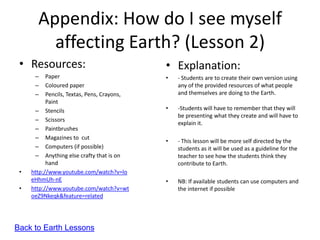 Appendix: How do I see myself
         affecting Earth? (Lesson 2)
 • Resources:                                • Explanation:
      –    Paper                             •   - Students are to create their own version using
      –    Coloured paper                        any of the provided resources of what people
      –    Pencils, Textas, Pens, Crayons,       and themselves are doing to the Earth.
           Paint
      – Stencils                             •   -Students will have to remember that they will
                                                 be presenting what they create and will have to
      – Scissors
                                                 explain it.
      – Paintbrushes
      – Magazines to cut
                                             •   - This lesson will be more self directed by the
      – Computers (if possible)                  students as it will be used as a guideline for the
      – Anything else crafty that is on          teacher to see how the students think they
           hand                                  contribute to Earth.
 •   http://www.youtube.com/watch?v=lo
     eHhmUh-nE                               •   NB: If available students can use computers and
 •   http://www.youtube.com/watch?v=wt           the internet if possible
     oeZ9Nkeqk&feature=related




Back to Earth Lessons
 