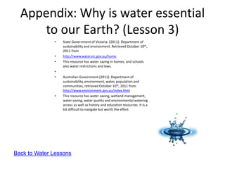Appendix: Why is water essential
     to our Earth? (Lesson 3)
              •   State Government of Victoria. (2011). Department of
                  sustainability and environment. Retrieved October 10th,
                  2011 from
              •   http://www.water.vic.gov.au/home
              •   This resource has water saving in homes, and schools
                  also water restrictions and laws.
              •
              •   Australian Government.(2011). Department of
                  sustainability, environment, water, population and
                  communities, retrieved October 10th, 2011 from
                  http://www.environment.gov.au/index.html
              •   This resource has water saving, wetland management,
                  water saving, water quality and environmental watering
                  access as well as history and education resources. It is a
                  bit difficult to navigate but worth the effort.




Back to Water Lessons
 