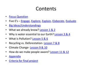 Contents
•   Focus Question
•   Five E’s – Engage, Explore, Explain, Elaborate, Evaluate
•   Big Ideas/Understandings
•   What we already know? Lesson 1 & 2
•   Why is water essential to our Earth? Lesson 3 & 4
•   What is Pollution? Lesson 5 & 6
•   Recycling vs. Deforestation- Lesson 7 & 8
•   Climate Change- Lesson 9 & 10
•   How do we make people aware? Lesson 11 & 12
•   Appendix
•   Criteria for final project
 