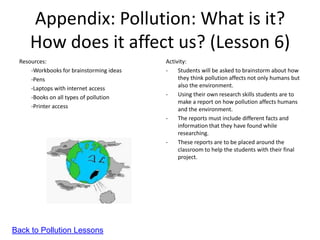 Appendix: Pollution: What is it?
     How does it affect us? (Lesson 6)
 Resources:                               Activity:
     -Workbooks for brainstorming ideas   -    Students will be asked to brainstorm about how
     -Pens                                     they think pollution affects not only humans but
     -Laptops with internet access             also the environment.
     -Books on all types of pollution     -    Using their own research skills students are to
                                               make a report on how pollution affects humans
     -Printer access                           and the environment.
                                          -    The reports must include different facts and
                                               information that they have found while
                                               researching.
                                          -    These reports are to be placed around the
                                               classroom to help the students with their final
                                               project.




Back to Pollution Lessons
 