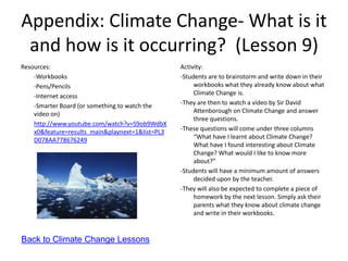 Appendix: Climate Change- What is it
 and how is it occurring? (Lesson 9)
Resources:                                        Activity:
    -Workbooks                                    -Students are to brainstorm and write down in their
    -Pens/Pencils                                      workbooks what they already know about what
    -Internet access                                   Climate Change is.
    -Smarter Board (or something to watch the     -They are then to watch a video by Sir David
    video on)                                          Attenborough on Climate Change and answer
                                                       three questions.
    http://www.youtube.com/watch?v=S9ob9WdbX
    x0&feature=results_main&playnext=1&list=PL3   -These questions will come under three columns
    D078AA778676249                                    “What have I learnt about Climate Change?
                                                       What have I found interesting about Climate
                                                       Change? What would I like to know more
                                                       about?”
                                                  -Students will have a minimum amount of answers
                                                       decided upon by the teacher.
                                                  -They will also be expected to complete a piece of
                                                       homework by the next lesson. Simply ask their
                                                       parents what they know about climate change
                                                       and write in their workbooks.


Back to Climate Change Lessons
 