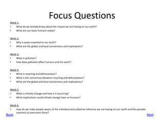 Focus Questions
  Week 1:
  •   What do we already know about the impact we are having on our earth?
  •   What are our basic humans needs?

  Week 2:
  •   Why is water essential to our Earth?
  •   What are the global and local connections and implications?

  Week 3:
  •   What is pollution?
  •   How does pollution affect humans and the earth?

  Week 4:
  •   What is recycling and deforestation?
  •   What is the connection between recycling and deforestation?
  •   What are the global and local connections and implications?

  Week 5:
  •   What is climate change and how is it occurring?
  •   What implications could climate change have on humans?

  Week 6:
  •   How do we make people aware of the individual and collective influence we are having on our earth and the possible
      solutions to overcome these?
Back                                                                                                                       Next
 