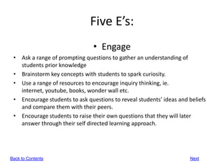 Five E’s:
                                • Engage
 • Ask a range of prompting questions to gather an understanding of
   students prior knowledge
 • Brainstorm key concepts with students to spark curiosity.
 • Use a range of resources to encourage inquiry thinking, ie.
   internet, youtube, books, wonder wall etc.
 • Encourage students to ask questions to reveal students’ ideas and beliefs
   and compare them with their peers.
 • Encourage students to raise their own questions that they will later
   answer through their self directed learning approach.




Back to Contents                                                     Next
 