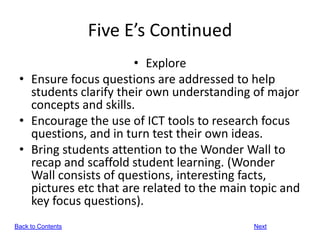 Five E’s Continued
                       • Explore
 • Ensure focus questions are addressed to help
   students clarify their own understanding of major
   concepts and skills.
 • Encourage the use of ICT tools to research focus
   questions, and in turn test their own ideas.
 • Bring students attention to the Wonder Wall to
   recap and scaffold student learning. (Wonder
   Wall consists of questions, interesting facts,
   pictures etc that are related to the main topic and
   key focus questions).
Back to Contents                             Next
 