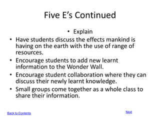 Five E’s Continued
                        • Explain
 •   Have students discuss the effects mankind is
     having on the earth with the use of range of
     resources.
 •   Encourage students to add new learnt
     information to the Wonder Wall.
 •   Encourage student collaboration where they can
     discuss their newly learnt knowledge.
 •   Small groups come together as a whole class to
     share their information.

Back to Contents                           Next
 