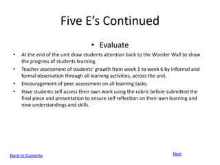 Five E’s Continued
                                    • Evaluate
 •   At the end of the unit draw students attention back to the Wonder Wall to show
     the progress of students learning.
 •   Teacher assessment of students’ growth from week 1 to week 6 by informal and
     formal observation through all learning activities, across the unit.
 •   Encouragement of peer assessment on all learning tasks.
 •   Have students self assess their own work using the rubric before submitted the
     final piece and presentation to ensure self reflection on their own learning and
     new understandings and skills.




Back to Contents                                                        Next
 
