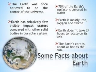 70% of the Earth’s
surface is covered in
water
Earth is mostly iron,
oxygen and silicon
Earth doesn’t take 24
hours to rotate on its
axis
The Earth's core is
about as hot as the
sun.
The Earth was once
believed to be the
center of the universe.
Earth has relatively few
visible impact craters
compared with other solid
bodies in our solar system
 