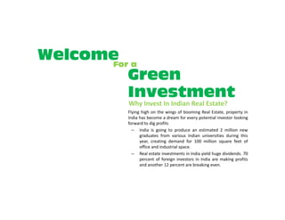 Welcome a
      For
         Green
         Investment
        Why Invest In Indian Real Estate?
        Flying high on the wings of booming Real Estate, property in
        India has become a dream for every potential investor looking
        forward to dig profits
          – India is going to produce an estimated 2 million new
              graduates from various Indian universities during this
              year, creating demand for 100 million square feet of
              office and industrial space.
          – Real estate investments in India yield huge dividends. 70
              percent of foreign investors in India are making profits
              and another 12 percent are breaking even.
 