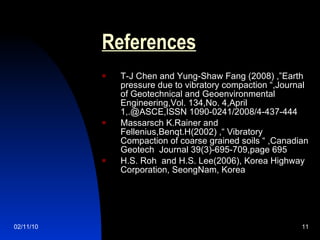 References   T-J Chen and Yung-Shaw Fang (2008) ,”Earth pressure due to vibratory compaction “,Journal of Geotechnical and Geoenvironmental Engineering,Vol. 134,No. 4,April 1,.@ASCE,ISSN 1090-0241/2008/4-437-444  Massarsch K.Rainer and Fellenius,Benqt.H(2002) ,“ Vibratory Compaction of coarse grained soils “ ,Canadian Geotech  Journal 39(3)-695-709,page 695 H.S. Roh  and H.S. Lee(2006), Korea Highway Corporation, SeongNam, Korea 