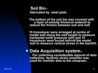 Soil Bin :-  fabricated by  steel plate The bottom of the soil bin was covered with  a layer of antislip frictional material to reduce the friction between soil and wall 15 transducer were arranged at centre of model wall along the wall height to measure  horizontal earth pressure (σh) and 15 transducer were buried behind the model wall to measure vertical stress in the backfill. Data Acquisition system :- For collecting considerable amount of data collection, dynamic strain amplifier was used for transfer data to the computer. 