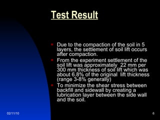 Test Result Due to the compaction of the soil in 5 layers, the settlement of soil lift occurs after compaction. From the experiment settlement of the soil lift was approximately  22 mm per 300 mm thickness of soil lift which was about 6.8% of the original  lift thickness (range 3-8% generally) To minimize the shear stress between backfill and sidewall by creating a lubrication layer between the side wall and the soil. 