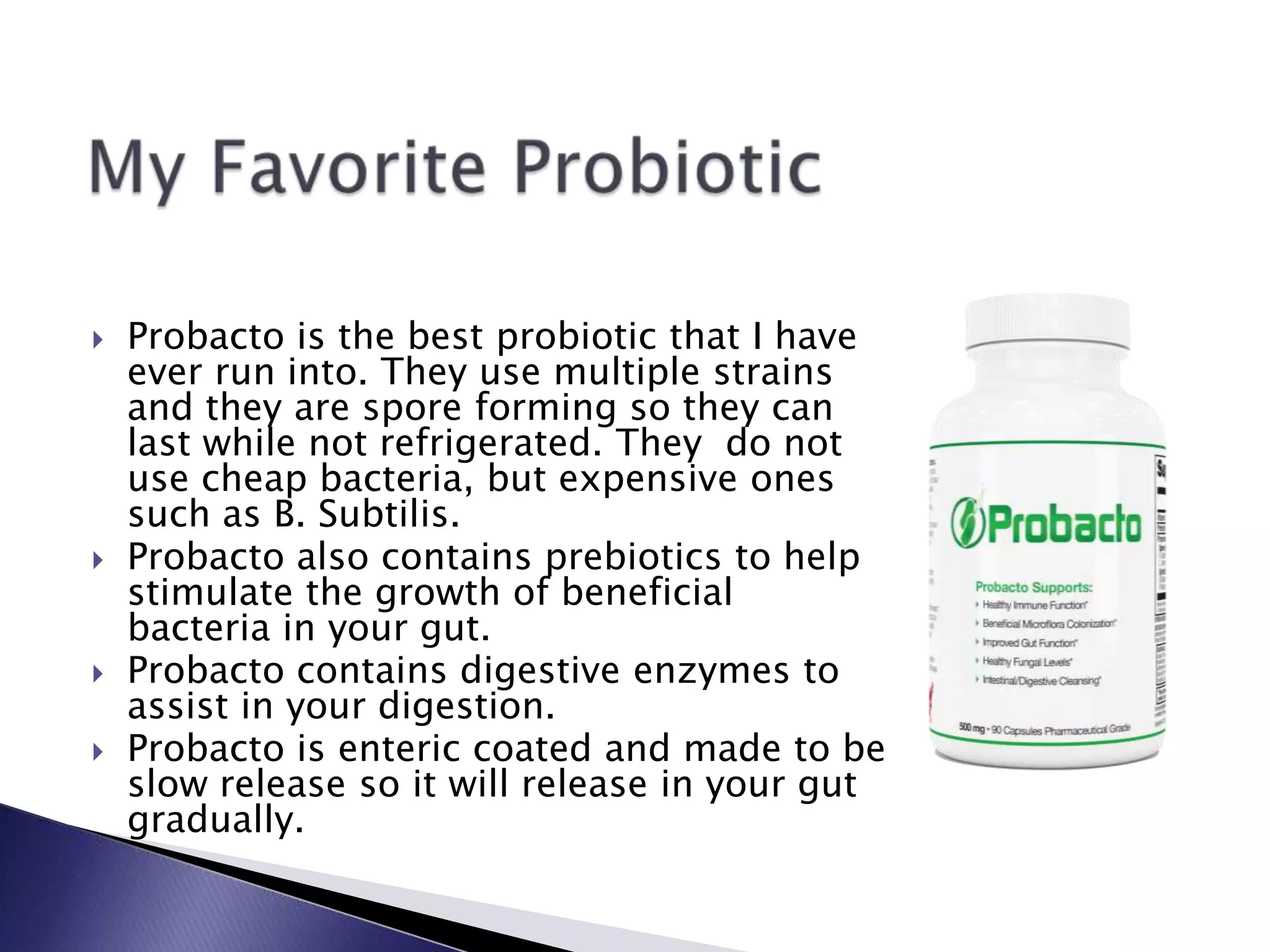  Probacto is the best probiotic that I have
ever run into. They use multiple strains
and they are spore forming so they can
last while not refrigerated. They do not
use cheap bacteria, but expensive ones
such as B. Subtilis.
 Probacto also contains prebiotics to help
stimulate the growth of beneficial
bacteria in your gut.
 Probacto contains digestive enzymes to
assist in your digestion.
 Probacto is enteric coated and made to be
slow release so it will release in your gut
gradually.
 