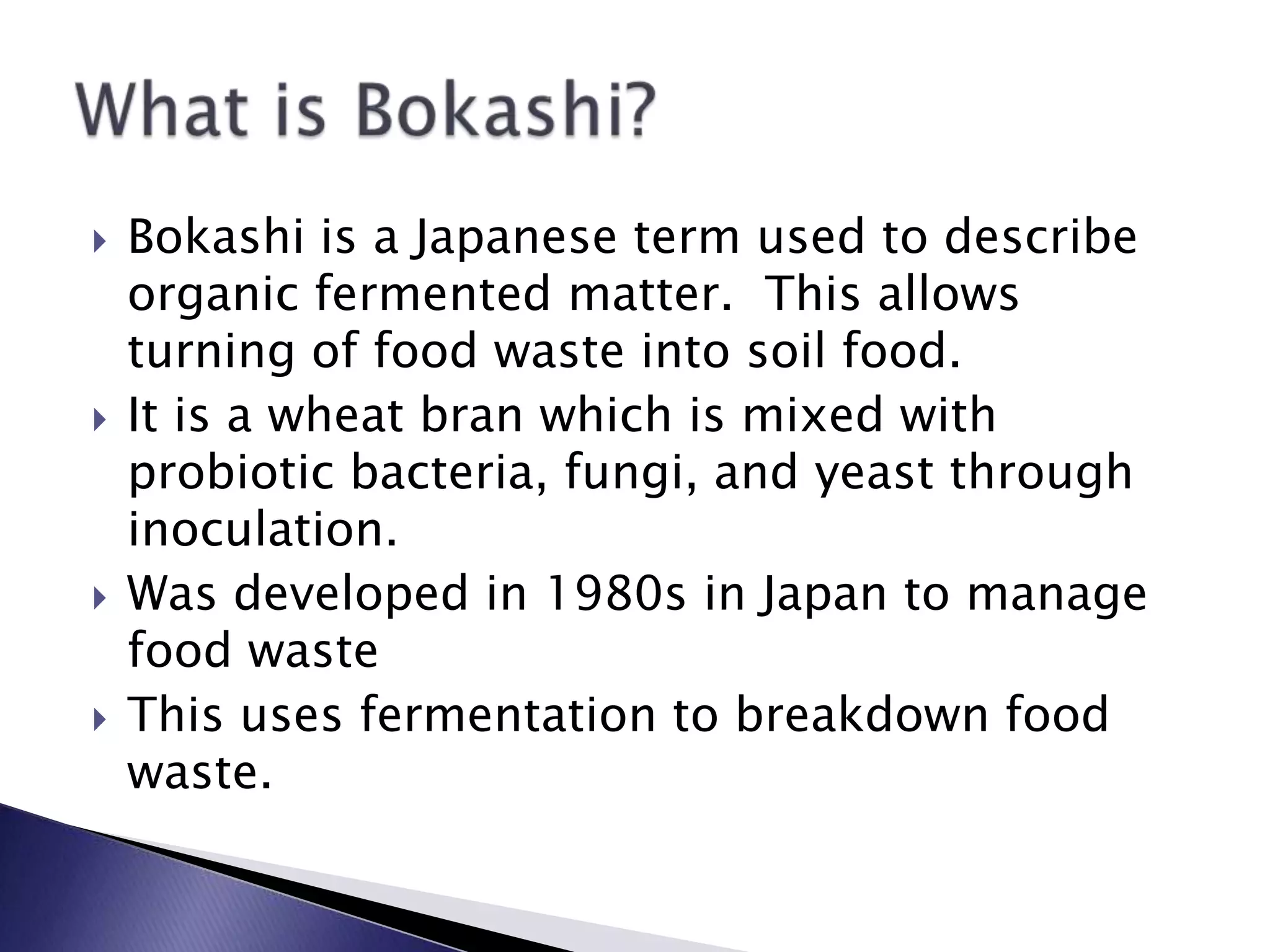  Bokashi is a Japanese term used to describe
organic fermented matter. This allows
turning of food waste into soil food.
 It is a wheat bran which is mixed with
probiotic bacteria, fungi, and yeast through
inoculation.
 Was developed in 1980s in Japan to manage
food waste
 This uses fermentation to breakdown food
waste.
 