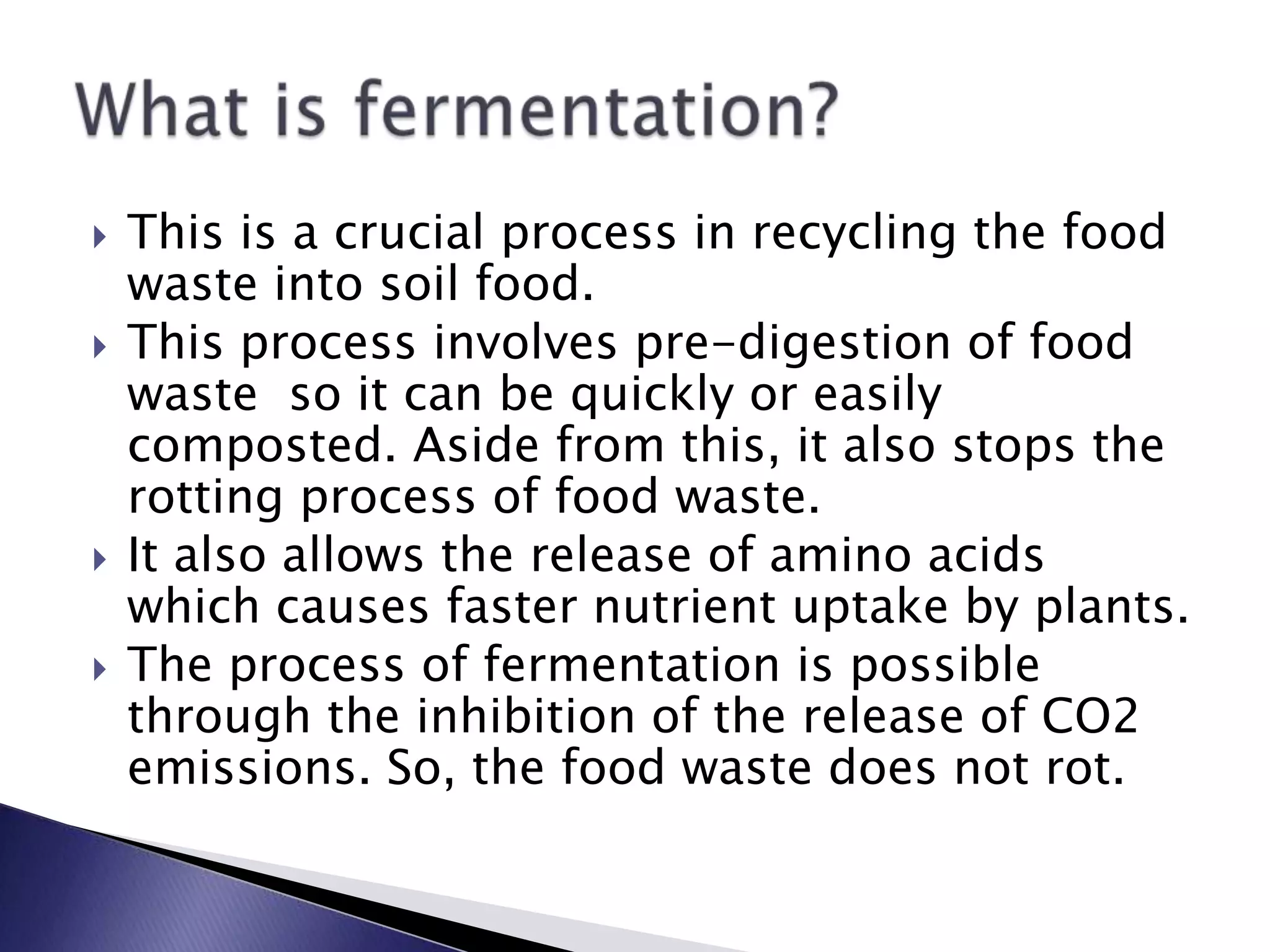  This is a crucial process in recycling the food
waste into soil food.
 This process involves pre-digestion of food
waste so it can be quickly or easily
composted. Aside from this, it also stops the
rotting process of food waste.
 It also allows the release of amino acids
which causes faster nutrient uptake by plants.
 The process of fermentation is possible
through the inhibition of the release of CO2
emissions. So, the food waste does not rot.
 