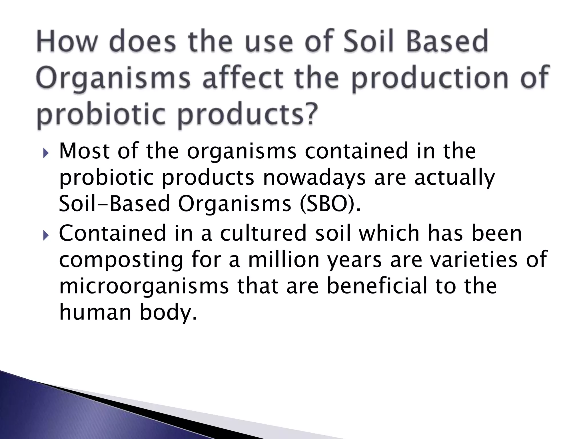  Most of the organisms contained in the
probiotic products nowadays are actually
Soil-Based Organisms (SBO).
 Contained in a cultured soil which has been
composting for a million years are varieties of
microorganisms that are beneficial to the
human body.
 
