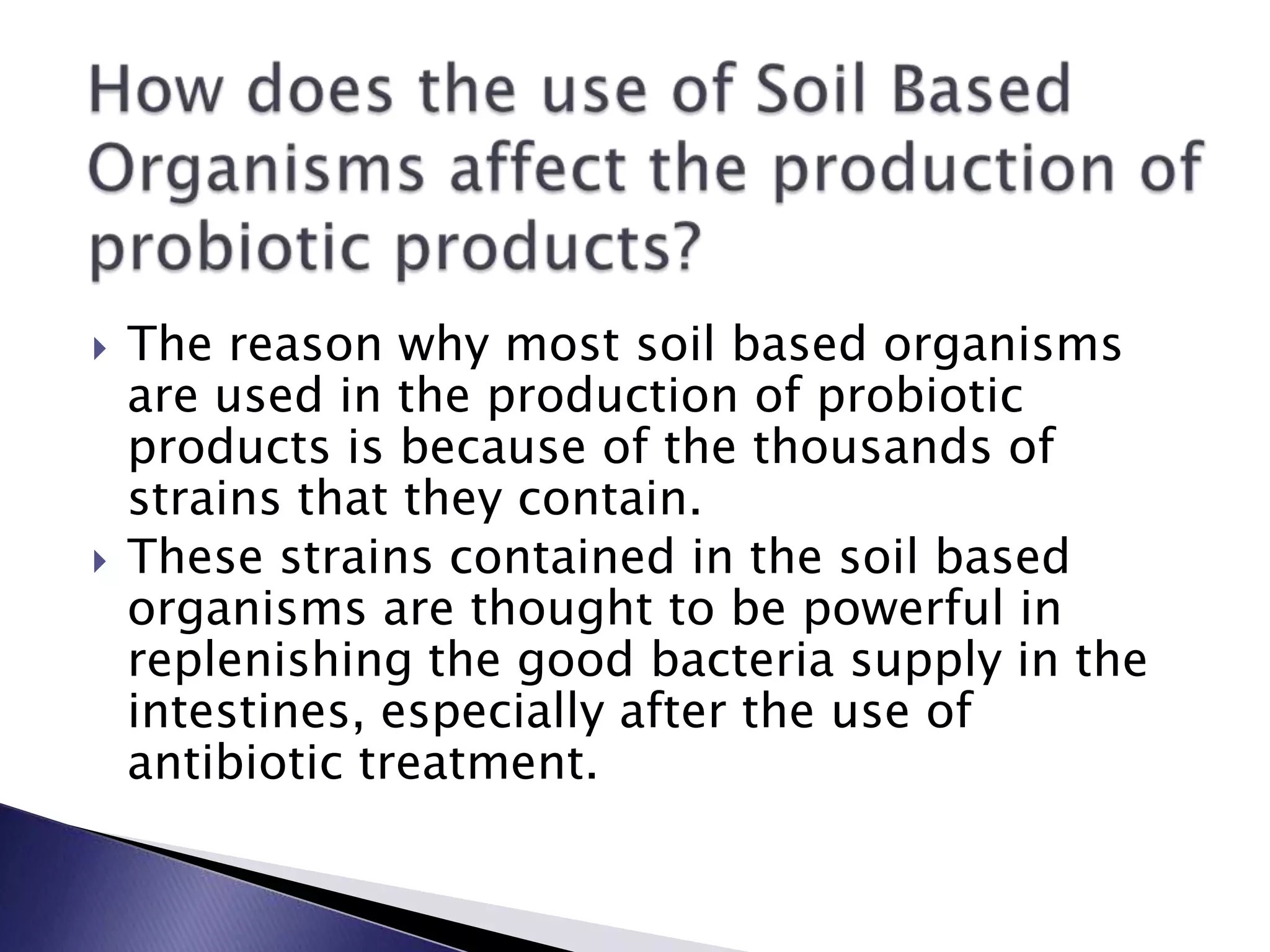  The reason why most soil based organisms
are used in the production of probiotic
products is because of the thousands of
strains that they contain.
 These strains contained in the soil based
organisms are thought to be powerful in
replenishing the good bacteria supply in the
intestines, especially after the use of
antibiotic treatment.
 