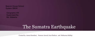 Beacon House School
System SBGR
Geography VIII
Supervised By:
Ms. Maleeha

The Sumatra Earthquake
Created by :Amna Hamdani, Faneeze Jaswal, Izza Ghafoor, and Maheema Siddiqi

 