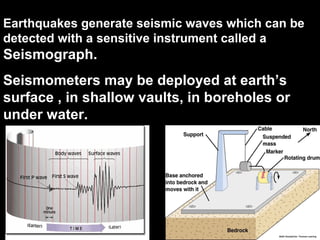 Earthquakes generate seismic waves which can be
detected with a sensitive instrument called a
Seismograph.
Seismometers may be deployed at earth’s
surface , in shallow vaults, in boreholes or
under water.
 