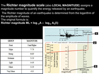 The Richter magnitude of an earthquake is determined from the logarithm of
the amplitude of waves.
The original formula is:
Richter magnitude ML = log 10A – log10 A0(δ)
The Richter magnitude scale (also LOCAL MAGNITUDE) assigns a
magnitude number to quantify the energy released by an earthquake.
 