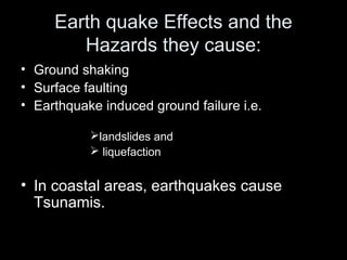 Earth quake Effects and the
Hazards they cause:
• Ground shaking
• Surface faulting
• Earthquake induced ground failure i.e.
landslides and
 liquefaction
• In coastal areas, earthquakes cause
Tsunamis.
 