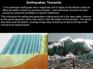 Earthquakes: TsunamisEarthquakes: Tsunamis
 An underwater earthquake with a magnitude of 8 or higher on the Richter scale can
affect the earth’s oceans by causing a tsunami. Less commonly, tsunamis are also
caused by submarine landslides or volcanic explosions.
This is because the earthquake generates a rolling wave out in the open water; however,
as the waves approach shore, they start to “feel” the bottom of the sea floor. The waves
slow down near the bottom, causing a huge wave to build up on top as the top is still
moving at its original speed.
 