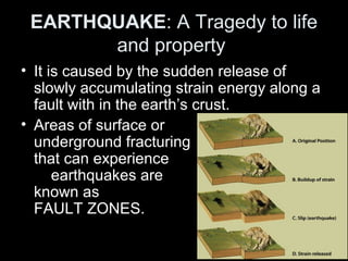 EARTHQUAKE: A Tragedy to life
and property
• It is caused by the sudden release of
slowly accumulating strain energy along a
fault with in the earth’s crust.
• Areas of surface or
underground fracturing
that can experience
earthquakes are
known as
FAULT ZONES.
 