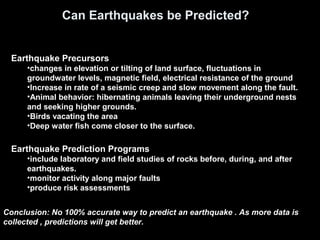Can Earthquakes be Predicted?
Earthquake Prediction Programs
•include laboratory and field studies of rocks before, during, and after
earthquakes.
•monitor activity along major faults
•produce risk assessments
Earthquake Precursors
•changes in elevation or tilting of land surface, fluctuations in
groundwater levels, magnetic field, electrical resistance of the ground
•Increase in rate of a seismic creep and slow movement along the fault.
•Animal behavior: hibernating animals leaving their underground nests
and seeking higher grounds.
•Birds vacating the area
•Deep water fish come closer to the surface.
Conclusion: No 100% accurate way to predict an earthquake . As more data is
collected , predictions will get better.
 