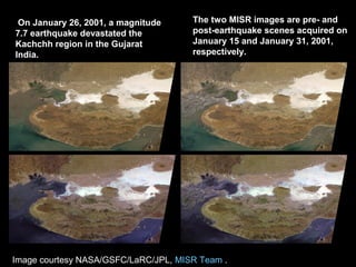 On January 26, 2001, a magnitude
7.7 earthquake devastated the
Kachchh region in the Gujarat
India.
The two MISR images are pre- and
post-earthquake scenes acquired on
January 15 and January 31, 2001,
respectively.
Image courtesy NASA/GSFC/LaRC/JPL, MISR Team .
 