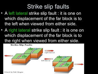 Strike slip faults
• A left lateral strike slip fault : it is one on
which displacement of the far block is to
the left when viewed from either side.
• A right lateral strike slip fault : it is one on
which displacement of the far block is to
the right when viewed from either side.
 
