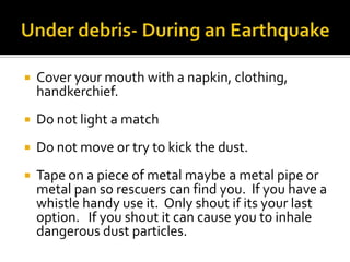 Under debris- During an EarthquakeCover your mouth with a napkin, clothing, handkerchief.Do not light a matchDo not move or try to kick the dust.Tape on a piece of metal maybe a metal pipe or metal pan so rescuers can find you.  If you have a whistle handy use it.  Only shout if its your last option.   If you shout it can cause you to inhale dangerous dust particles. 
