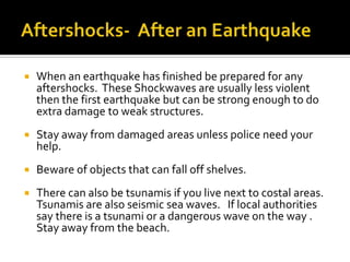Aftershocks-  After an EarthquakeWhen an earthquake has finished be prepared for any aftershocks.  These Shockwaves are usually less violent then the first earthquake but can be strong enough to do extra damage to weak structures.Stay away from damaged areas unless police need your help.Beware of objects that can fall off shelves.There can also be tsunamis if you live next to costal areas.  Tsunamis are also seismic sea waves.   If local authorities say there is a tsunami or a dangerous wave on the way .  Stay away from the beach.