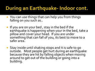 During an Earthquake- Indoor cont.You can use things that can help you from things falling on you such as..If you are on your bed , stay in the bed if the earthquake is happening when your in the bed, take a pillow and cover your head.  If you are under something that can fall of you, its best to move to a safer area.Stay inside until shaking stops and it is safe to go outside.   Most people get hurt during an earthquake because they are hit by falling objects when moving around to get out of the building or going into a building.