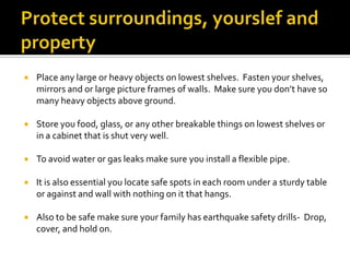 Protect surroundings, yourslef and propertyPlace any large or heavy objects on lowest shelves.  Fasten your shelves, mirrors and or large picture frames of walls.  Make sure you don’t have so many heavy objects above ground.Store you food, glass, or any other breakable things on lowest shelves or in a cabinet that is shut very well.To avoid water or gas leaks make sure you install a flexible pipe.It is also essential you locate safe spots in each room under a sturdy table or against and wall with nothing on it that hangs.  Also to be safe make sure your family has earthquake safety drills-  Drop, cover, and hold on.