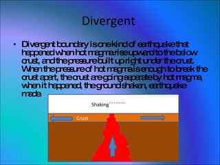 Divergent  Divergent boundary is one kind of earthquake that happened when hot magma rise upward to the below crust, and the pressure built up right under the crust. When the pressure of hot magma is enough to break the crust apart, the crust are going separate by hot magma, when it happened, the ground shaken, earthquake made.  Crust  Shaking`````````` 