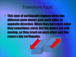 Transform Fault  This type of earthquake happen when two different plate moves past each other in opposite direction. When they past each other they sometimes stuck, but the plates are still moving, so they crush on each other and this cause a big earthquake.  