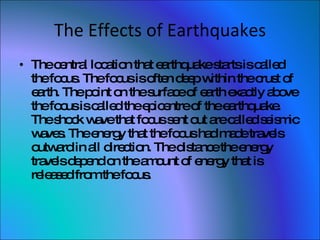 The Effects of Earthquakes The central location that earthquake starts is called the focus. The focus is often deep within the crust of earth. The point on the surface of earth exactly above the focus is called the epicentre of the earthquake. The shock wave that focus sent out are called seismic waves. The energy that the focus had made travels outward in all direction. The distance the energy travels depend on the amount of energy that is released from the focus.  