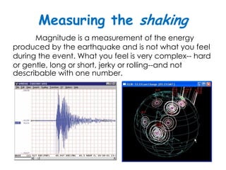 Measuring the shaking
      Magnitude is a measurement of the energy
produced by the earthquake and is not what you feel
during the event. What you feel is very complex-- hard
or gentle, long or short, jerky or rolling--and not
describable with one number.
 