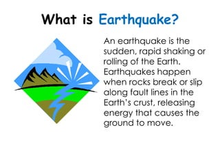 What is Earthquake?
        An earthquake is the
        sudden, rapid shaking or
        rolling of the Earth.
        Earthquakes happen
        when rocks break or slip
        along fault lines in the
        Earth’s crust, releasing
        energy that causes the
        ground to move.
 