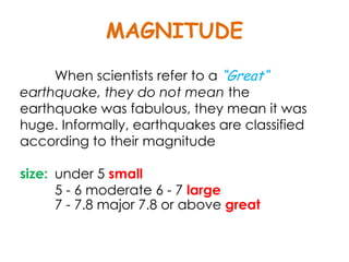 MAGNITUDE
     When scientists refer to a “Great“
earthquake, they do not mean the
earthquake was fabulous, they mean it was
huge. Informally, earthquakes are classified
according to their magnitude

size: under 5 small
      5 - 6 moderate 6 - 7 large
      7 - 7.8 major 7.8 or above great
 