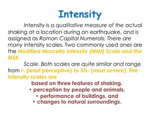 Intensity
       Intensity is a qualitative measure of the actual
shaking at a location during an earthquake, and is
assigned as Roman Capital Numerals. There are
many intensity scales. Two commonly used ones are
the Modified Marcella Intensity (MMI) Scale and the
MSK
       Scale. Both scales are quite similar and range
from I- (least perceptive) to XII- (most severe). The
intensity scales are
           based on three features of shaking.
         • perception by people and animals,
            • performance of buildings, and
           • changes to natural surroundings.
 