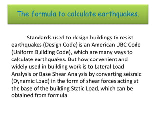 The formula to calculate earthquakes.


       Standards used to design buildings to resist
earthquakes (Design Code) is an American UBC Code
(Uniform Building Code), which are many ways to
calculate earthquakes. But how convenient and
widely used in building work is to Lateral Load
Analysis or Base Shear Analysis by converting seismic
(Dynamic Load) in the form of shear forces acting at
the base of the building Static Load, which can be
obtained from formula
 