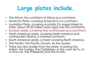 Large plates include.
• The Africa: the continent of Africa as a continent.
• Antarctic Plate, covering Antarctica is a continent.
• Australian Plate, covering Australia (To pages linked to
  India, about 50-55 million years ago) was the continents.
• Eurasian plate, covering Asia and Europe as a continent.
• North American plate, covering North America and
  northeastern Siberia, is inserted continent.
• South American plate, a sheet covering North America.
• The Pacific: the Pacific Ocean. As the ocean.
• There are also smaller than the plate, including the
  Indian, the S series, the Caribbean, in the Juan de Fu, in
  a nice car, the Philippines and the Scotia.
 