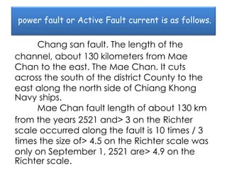 power fault or Active Fault current is as follows.

     Chang san fault. The length of the
channel, about 130 kilometers from Mae
Chan to the east. The Mae Chan. It cuts
across the south of the district County to the
east along the north side of Chiang Khong
Navy ships.
     Mae Chan fault length of about 130 km
from the years 2521 and> 3 on the Richter
scale occurred along the fault is 10 times / 3
times the size of> 4.5 on the Richter scale was
only on September 1, 2521 are> 4.9 on the
Richter scale.
 