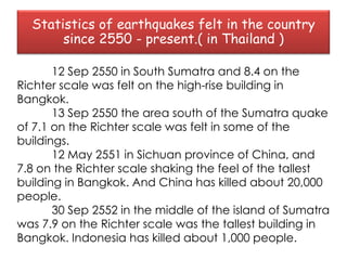 Statistics of earthquakes felt in the country
       since 2550 - present.( in Thailand )

       12 Sep 2550 in South Sumatra and 8.4 on the
Richter scale was felt on the high-rise building in
Bangkok.
       13 Sep 2550 the area south of the Sumatra quake
of 7.1 on the Richter scale was felt in some of the
buildings.
       12 May 2551 in Sichuan province of China, and
7.8 on the Richter scale shaking the feel of the tallest
building in Bangkok. And China has killed about 20,000
people.
       30 Sep 2552 in the middle of the island of Sumatra
was 7.9 on the Richter scale was the tallest building in
Bangkok. Indonesia has killed about 1,000 people.
 