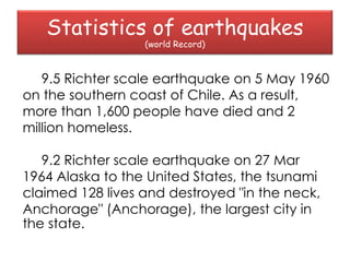 Statistics of earthquakes
                  (world Record)



   9.5 Richter scale earthquake on 5 May 1960
on the southern coast of Chile. As a result,
more than 1,600 people have died and 2
million homeless.

   9.2 Richter scale earthquake on 27 Mar
1964 Alaska to the United States, the tsunami
claimed 128 lives and destroyed "in the neck,
Anchorage" (Anchorage), the largest city in
the state.
 