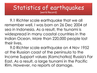 Statistics of earthquakes
                   (world Record)


   9.1 Richter scale earthquake that we all
remember well. I was born on 26 Dec 2004 at
sea in Indonesia. As a result, the tsunami is
widespread in many coastal countries in the
Indian Ocean. More than 220,000 people lost
their lives.
   9.0 Richter scale earthquake on 4 Nov 1952
at the Russian coast of the peninsula to the
Income Support values ​(Kamchatka) Russia's Far
East. As a result, a large tsunami in the Pacific
Rim. However, no reports of damage.
 