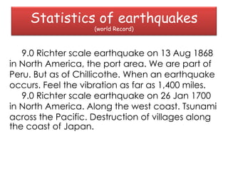 Statistics of earthquakes
                    (world Record)



   9.0 Richter scale earthquake on 13 Aug 1868
in North America, the port area. We are part of
Peru. But as of Chillicothe. When an earthquake
occurs. Feel the vibration as far as 1,400 miles.
   9.0 Richter scale earthquake on 26 Jan 1700
in North America. Along the west coast. Tsunami
across the Pacific. Destruction of villages along
the coast of Japan.
 