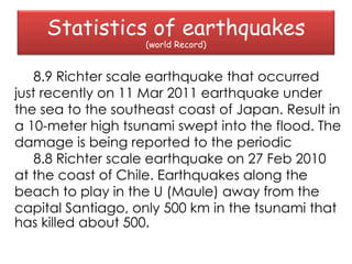 Statistics of earthquakes
                    (world Record)


    8.9 Richter scale earthquake that occurred
just recently on 11 Mar 2011 earthquake under
the sea to the southeast coast of Japan. Result in
a 10-meter high tsunami swept into the flood. The
damage is being reported to the periodic
    8.8 Richter scale earthquake on 27 Feb 2010
at the coast of Chile. Earthquakes along the
beach to play in the U (Maule) away from the
capital Santiago, only 500 km in the tsunami that
has killed about 500.
 