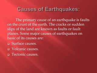 The primary cause of an earthquake is faults
on the crust of the earth. The cracks or sudden
slips of the land are known as faults or fault
planes. Some major causes of earthquakes on
basic of its causes are:
 Surface causes.

 Volcanic causes.

 Tectonic causes.
 